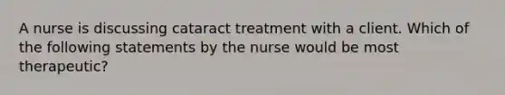 A nurse is discussing cataract treatment with a client. Which of the following statements by the nurse would be most therapeutic?