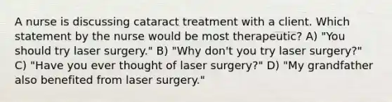 A nurse is discussing cataract treatment with a client. Which statement by the nurse would be most therapeutic? A) "You should try laser surgery." B) "Why don't you try laser surgery?" C) "Have you ever thought of laser surgery?" D) "My grandfather also benefited from laser surgery."