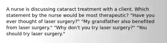 A nurse is discussing cataract treatment with a client. Which statement by the nurse would be most therapeutic? "Have you ever thought of laser surgery?" "My grandfather also benefited from laser surgery." "Why don't you try laser surgery?" "You should try laser surgery."