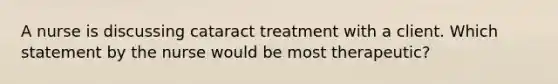 A nurse is discussing cataract treatment with a client. Which statement by the nurse would be most therapeutic?