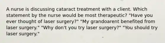 A nurse is discussing cataract treatment with a client. Which statement by the nurse would be most therapeutic? "Have you ever thought of laser surgery?" "My grandoarent benefited from laser surgery." "Why don't you try laser surgery?" "You should try laser surgery."