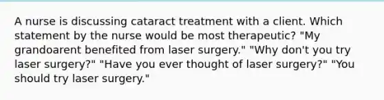 A nurse is discussing cataract treatment with a client. Which statement by the nurse would be most therapeutic? "My grandoarent benefited from laser surgery." "Why don't you try laser surgery?" "Have you ever thought of laser surgery?" "You should try laser surgery."