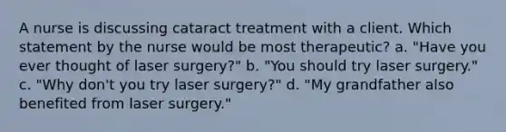 A nurse is discussing cataract treatment with a client. Which statement by the nurse would be most therapeutic? a. "Have you ever thought of laser surgery?" b. "You should try laser surgery." c. "Why don't you try laser surgery?" d. "My grandfather also benefited from laser surgery."