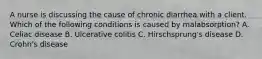 A nurse is discussing the cause of chronic diarrhea with a client. Which of the following conditions is caused by malabsorption? A. Celiac disease B. Ulcerative colitis C. Hirschsprung's disease D. Crohn's disease