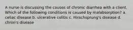 A nurse is discussing the causes of chronic diarrhea with a client. Which of the following conditions is caused by malabsorption? a. celiac disease b. ulcerative colitis c. Hirschsprung's disease d. chron's disease