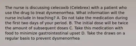 The nurse is discussing celecoxib (Celebrex) with a patient who use the drug to treat dysmenorrhea. What information will the nurse include in teaching? A. Do not take the medication during the first two days of your period. B. The initial dose will be twice the amount of subsequent doses C. Take this medication with food to minimize gastrointestinal upset D. Take the draws on a regular basis to prevent dysmenorrhea