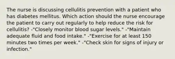 The nurse is discussing cellulitis prevention with a patient who has diabetes mellitus. Which action should the nurse encourage the patient to carry out regularly to help reduce the risk for cellulitis? -"Closely monitor blood sugar levels." -"Maintain adequate fluid and food intake." -"Exercise for at least 150 minutes two times per week." -"Check skin for signs of injury or infection."