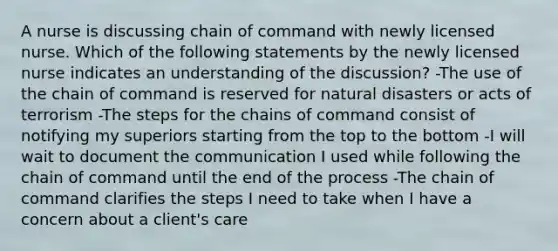 A nurse is discussing chain of command with newly licensed nurse. Which of the following statements by the newly licensed nurse indicates an understanding of the discussion? -The use of the chain of command is reserved for natural disasters or acts of terrorism -The steps for the chains of command consist of notifying my superiors starting from the top to the bottom -I will wait to document the communication I used while following the chain of command until the end of the process -The chain of command clarifies the steps I need to take when I have a concern about a client's care