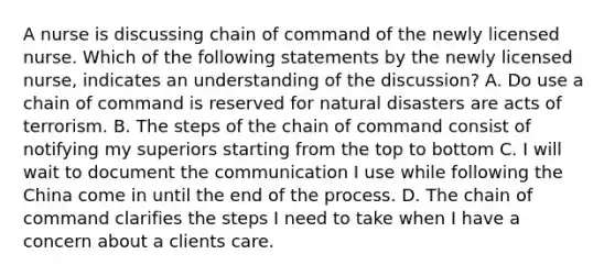 A nurse is discussing chain of command of the newly licensed nurse. Which of the following statements by the newly licensed nurse, indicates an understanding of the discussion? A. Do use a chain of command is reserved for natural disasters are acts of terrorism. B. The steps of the chain of command consist of notifying my superiors starting from the top to bottom C. I will wait to document the communication I use while following the China come in until the end of the process. D. The chain of command clarifies the steps I need to take when I have a concern about a clients care.