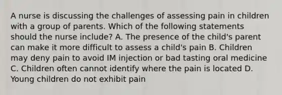 A nurse is discussing the challenges of assessing pain in children with a group of parents. Which of the following statements should the nurse include? A. The presence of the child's parent can make it more difficult to assess a child's pain B. Children may deny pain to avoid IM injection or bad tasting oral medicine C. Children often cannot identify where the pain is located D. Young children do not exhibit pain