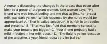 A nurse is discussing the changes in the breast that occur after birth to a group of pregnant women. One woman says, "My friend who was breastfeeding told me that at first, her breast milk was dark yellow." Which response by the nurse would be appropriate? A. "That is called colostrum. It is rich in antibodies and proteins." B. "That was just fluid that normally collects to make your breasts get bigger." C. "Your friend probably had a mild infection in her milk ducts." D. "The fluid is yellow because of the anesthesia your friend recea i b v ire b.d co."