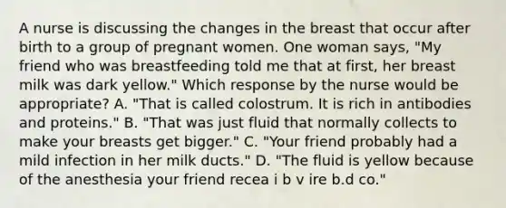 A nurse is discussing the changes in the breast that occur after birth to a group of pregnant women. One woman says, "My friend who was breastfeeding told me that at first, her breast milk was dark yellow." Which response by the nurse would be appropriate? A. "That is called colostrum. It is rich in antibodies and proteins." B. "That was just fluid that normally collects to make your breasts get bigger." C. "Your friend probably had a mild infection in her milk ducts." D. "The fluid is yellow because of the anesthesia your friend recea i b v ire b.d co."