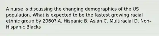 A nurse is discussing the changing demographics of the US population. What is expected to be the fastest growing racial ethnic group by 2060? A. Hispanic B. Asian C. Multiracial D. Non-Hispanic Blacks