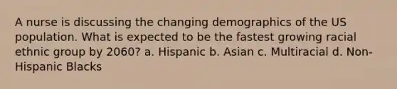 A nurse is discussing the changing demographics of the US population. What is expected to be the fastest growing racial ethnic group by 2060? a. Hispanic b. Asian c. Multiracial d. Non-Hispanic Blacks