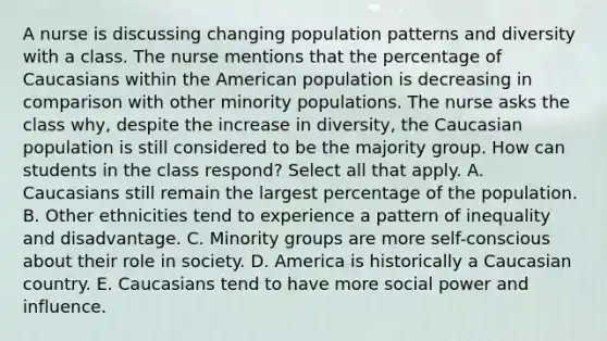 A nurse is discussing changing population patterns and diversity with a class. The nurse mentions that the percentage of Caucasians within the American population is decreasing in comparison with other minority populations. The nurse asks the class why, despite the increase in diversity, the Caucasian population is still considered to be the majority group. How can students in the class respond? Select all that apply. A. Caucasians still remain the largest percentage of the population. B. Other ethnicities tend to experience a pattern of inequality and disadvantage. C. Minority groups are more self-conscious about their role in society. D. America is historically a Caucasian country. E. Caucasians tend to have more social power and influence.