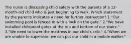 The nurse is discussing child safety with the parents of a 12-month-old child who is just beginning to walk. Which statement by the parents indicates a need for further instruction? 1."Our swimming pool is fenced in with a lock on the gate." 2."We have installed childproof gates at the top and bottom of our stairs." 3."We need to lower the mattress in our child's crib." 4."When we are unable to supervise, we can put our child in a mobile walker."