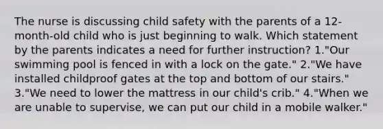 The nurse is discussing child safety with the parents of a 12-month-old child who is just beginning to walk. Which statement by the parents indicates a need for further instruction? 1."Our swimming pool is fenced in with a lock on the gate." 2."We have installed childproof gates at the top and bottom of our stairs." 3."We need to lower the mattress in our child's crib." 4."When we are unable to supervise, we can put our child in a mobile walker."