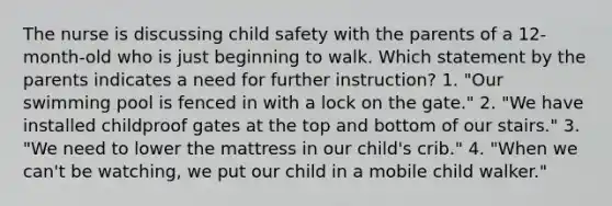 The nurse is discussing child safety with the parents of a 12-month-old who is just beginning to walk. Which statement by the parents indicates a need for further instruction? 1. "Our swimming pool is fenced in with a lock on the gate." 2. "We have installed childproof gates at the top and bottom of our stairs." 3. "We need to lower the mattress in our child's crib." 4. "When we can't be watching, we put our child in a mobile child walker."