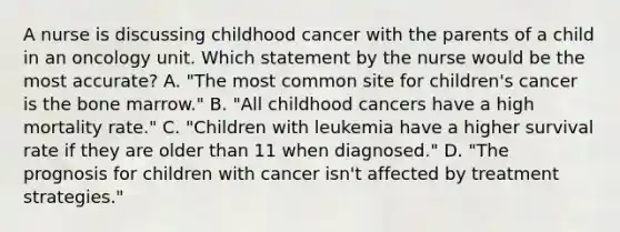 A nurse is discussing childhood cancer with the parents of a child in an oncology unit. Which statement by the nurse would be the most accurate? A. "The most common site for children's cancer is the bone marrow." B. "All childhood cancers have a high mortality rate." C. "Children with leukemia have a higher survival rate if they are older than 11 when diagnosed." D. "The prognosis for children with cancer isn't affected by treatment strategies."