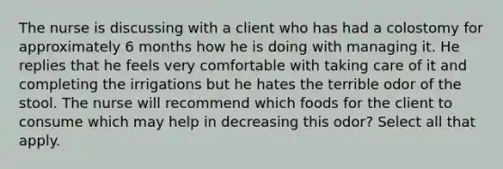 The nurse is discussing with a client who has had a colostomy for approximately 6 months how he is doing with managing it. He replies that he feels very comfortable with taking care of it and completing the irrigations but he hates the terrible odor of the stool. The nurse will recommend which foods for the client to consume which may help in decreasing this odor? Select all that apply.