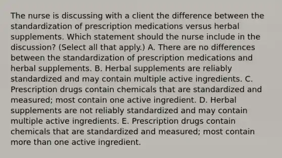 The nurse is discussing with a client the difference between the standardization of prescription medications versus herbal supplements. Which statement should the nurse include in the​ discussion? (Select all that​ apply.) A. There are no differences between the standardization of prescription medications and herbal supplements. B. Herbal supplements are reliably standardized and may contain multiple active ingredients. C. Prescription drugs contain chemicals that are standardized and​ measured; most contain one active ingredient. D. Herbal supplements are not reliably standardized and may contain multiple active ingredients. E. Prescription drugs contain chemicals that are standardized and​ measured; most contain more than one active ingredient.