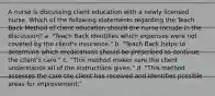 A nurse is discussing client education with a newly licensed nurse. Which of the following statements regarding the Teach Back Method of client education should the nurse include in the discussion? a. "Teach Back identifies which expenses were not covered by the client's insurance." b. "Teach Back helps to determine which medications should be prescribed to continue the client's care." c. "This method makes sure the client understands all of the instructions given." d. "This method assesses the care the client has received and identifies possible areas for improvement."