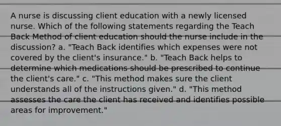 A nurse is discussing client education with a newly licensed nurse. Which of the following statements regarding the Teach Back Method of client education should the nurse include in the discussion? a. "Teach Back identifies which expenses were not covered by the client's insurance." b. "Teach Back helps to determine which medications should be prescribed to continue the client's care." c. "This method makes sure the client understands all of the instructions given." d. "This method assesses the care the client has received and identifies possible areas for improvement."