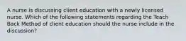 A nurse is discussing client education with a newly licensed nurse. Which of the following statements regarding the Teach Back Method of client education should the nurse include in the discussion?