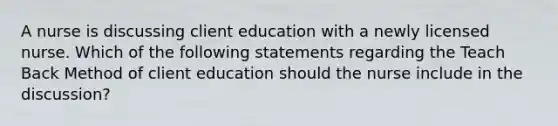 A nurse is discussing client education with a newly licensed nurse. Which of the following statements regarding the Teach Back Method of client education should the nurse include in the discussion?