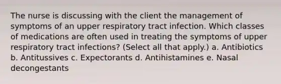 The nurse is discussing with the client the management of symptoms of an upper respiratory tract infection. Which classes of medications are often used in treating the symptoms of upper respiratory tract infections? (Select all that apply.) a. Antibiotics b. Antitussives c. Expectorants d. Antihistamines e. Nasal decongestants