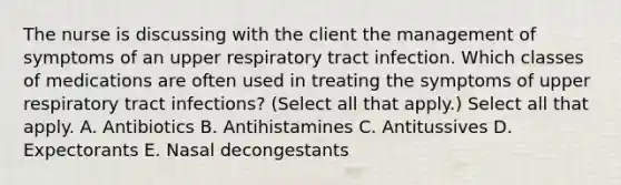 The nurse is discussing with the client the management of symptoms of an upper respiratory tract infection. Which classes of medications are often used in treating the symptoms of upper respiratory tract infections? (Select all that apply.) Select all that apply. A. Antibiotics B. Antihistamines C. Antitussives D. Expectorants E. Nasal decongestants