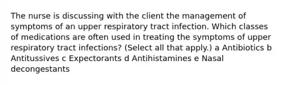 The nurse is discussing with the client the management of symptoms of an upper respiratory tract infection. Which classes of medications are often used in treating the symptoms of upper respiratory tract infections? (Select all that apply.) a Antibiotics b Antitussives c Expectorants d Antihistamines e Nasal decongestants