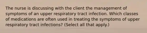 The nurse is discussing with the client the management of symptoms of an upper respiratory tract infection. Which classes of medications are often used in treating the symptoms of upper respiratory tract infections? (Select all that apply.)