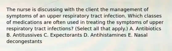 The nurse is discussing with the client the management of symptoms of an upper respiratory tract infection. Which classes of medications are often used in treating the symptoms of upper respiratory tract infections? (Select all that apply.) A. Antibiotics B. Antitussives C. Expectorants D. Antihistamines E. Nasal decongestants