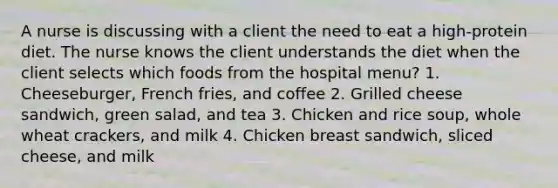 A nurse is discussing with a client the need to eat a high-protein diet. The nurse knows the client understands the diet when the client selects which foods from the hospital menu? 1. Cheeseburger, French fries, and coffee 2. Grilled cheese sandwich, green salad, and tea 3. Chicken and rice soup, whole wheat crackers, and milk 4. Chicken breast sandwich, sliced cheese, and milk