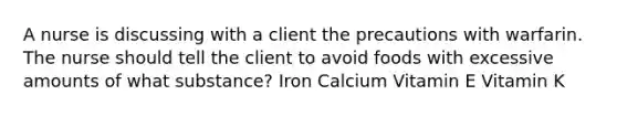 A nurse is discussing with a client the precautions with warfarin. The nurse should tell the client to avoid foods with excessive amounts of what substance? Iron Calcium Vitamin E Vitamin K