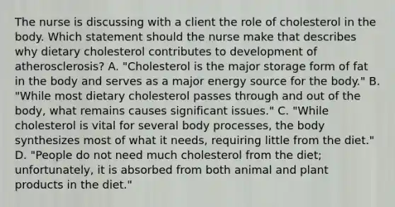 The nurse is discussing with a client the role of cholesterol in the body. Which statement should the nurse make that describes why dietary cholesterol contributes to development of​ atherosclerosis? A. ​"Cholesterol is the major storage form of fat in the body and serves as a major energy source for the​ body." B. ​"While most dietary cholesterol passes through and out of the​ body, what remains causes significant​ issues." C. ​"While cholesterol is vital for several body​ processes, the body synthesizes most of what it​ needs, requiring little from the​ diet." D. ​"People do not need much cholesterol from the​ diet; unfortunately, it is absorbed from both animal and plant products in the​ diet."