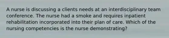 A nurse is discussing a clients needs at an interdisciplinary team conference. The nurse had a smoke and requires inpatient rehabilitation incorporated into their plan of care. Which of the nursing competencies is the nurse demonstrating?