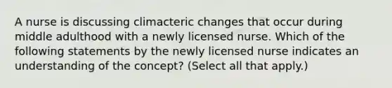 A nurse is discussing climacteric changes that occur during middle adulthood with a newly licensed nurse. Which of the following statements by the newly licensed nurse indicates an understanding of the concept? (Select all that apply.)