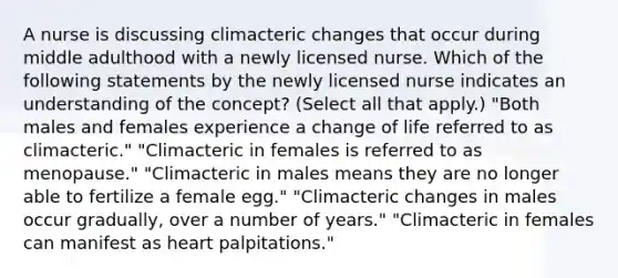 A nurse is discussing climacteric changes that occur during middle adulthood with a newly licensed nurse. Which of the following statements by the newly licensed nurse indicates an understanding of the concept? (Select all that apply.) "Both males and females experience a change of life referred to as climacteric." "Climacteric in females is referred to as menopause." "Climacteric in males means they are no longer able to fertilize a female egg." "Climacteric changes in males occur gradually, over a number of years." "Climacteric in females can manifest as heart palpitations."