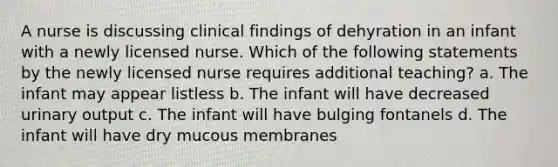 A nurse is discussing clinical findings of dehyration in an infant with a newly licensed nurse. Which of the following statements by the newly licensed nurse requires additional teaching? a. The infant may appear listless b. The infant will have decreased urinary output c. The infant will have bulging fontanels d. The infant will have dry mucous membranes