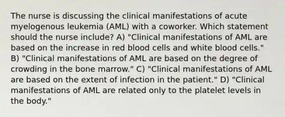 The nurse is discussing the clinical manifestations of acute myelogenous leukemia (AML) with a coworker. Which statement should the nurse include? A) "Clinical manifestations of AML are based on the increase in red blood cells and white blood cells." B) "Clinical manifestations of AML are based on the degree of crowding in the bone marrow." C) "Clinical manifestations of AML are based on the extent of infection in the patient." D) "Clinical manifestations of AML are related only to the platelet levels in the body."