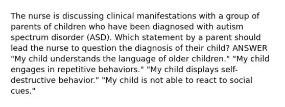 The nurse is discussing clinical manifestations with a group of parents of children who have been diagnosed with autism spectrum disorder (ASD). Which statement by a parent should lead the nurse to question the diagnosis of their child? ANSWER "My child understands the language of older children." "My child engages in repetitive behaviors." "My child displays self-destructive behavior." "My child is not able to react to social cues."