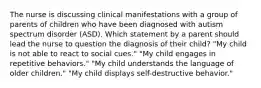 The nurse is discussing clinical manifestations with a group of parents of children who have been diagnosed with autism spectrum disorder (ASD). Which statement by a parent should lead the nurse to question the diagnosis of their child? "My child is not able to react to social cues." "My child engages in repetitive behaviors." "My child understands the language of older children." "My child displays self-destructive behavior."