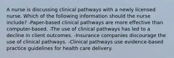 A nurse is discussing clinical pathways with a newly licensed nurse. Which of the following information should the nurse include? -Paper-based clinical pathways are more effective than computer-based. -The use of clinical pathways has led to a decline in client outcomes. -Insurance companies discourage the use of clinical pathways. -Clinical pathways use evidence-based practice guidelines for health care delivery.