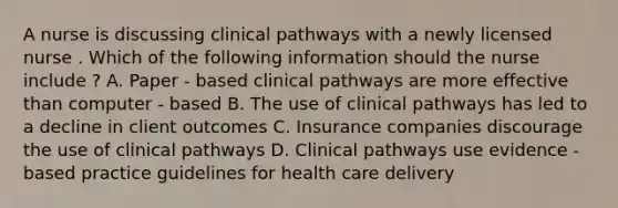 A nurse is discussing clinical pathways with a newly licensed nurse . Which of the following information should the nurse include ? A. Paper - based clinical pathways are more effective than computer - based B. The use of clinical pathways has led to a decline in client outcomes C. Insurance companies discourage the use of clinical pathways D. Clinical pathways use evidence - based practice guidelines for health care delivery