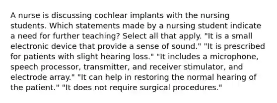 A nurse is discussing cochlear implants with the nursing students. Which statements made by a nursing student indicate a need for further teaching? Select all that apply. "It is a small electronic device that provide a sense of sound." "It is prescribed for patients with slight hearing loss." "It includes a microphone, speech processor, transmitter, and receiver stimulator, and electrode array." "It can help in restoring the normal hearing of the patient." "It does not require surgical procedures."