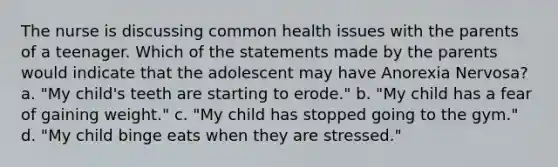 The nurse is discussing common health issues with the parents of a teenager. Which of the statements made by the parents would indicate that the adolescent may have Anorexia Nervosa? a. "My child's teeth are starting to erode." b. "My child has a fear of gaining weight." c. "My child has stopped going to the gym." d. "My child binge eats when they are stressed."