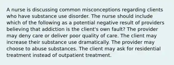 A nurse is discussing common misconceptions regarding clients who have substance use disorder. The nurse should include which of the following as a potential negative result of providers believing that addiction is the client's own fault? The provider may deny care or deliver poor quality of care. The client may increase their substance use dramatically. The provider may choose to abuse substances. The client may ask for residential treatment instead of outpatient treatment.