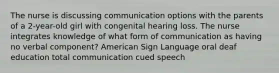 The nurse is discussing communication options with the parents of a 2-year-old girl with congenital hearing loss. The nurse integrates knowledge of what form of communication as having no verbal component? American Sign Language oral deaf education total communication cued speech